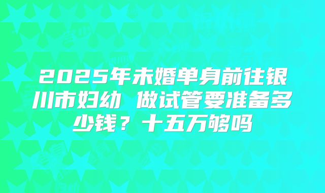 2025年未婚单身前往银川市妇幼 做试管要准备多少钱?十五万够吗