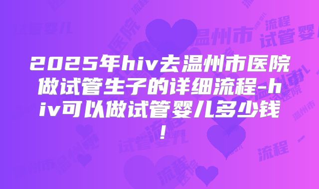 2025年hiv去温州市医院做试管生子的详细流程-hiv可以做试管婴儿多少钱！