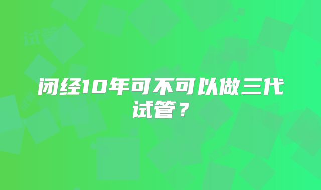 闭经10年可不可以做三代试管？