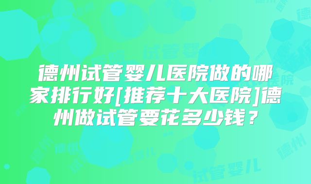 德州试管婴儿医院做的哪家排行好[推荐十大医院]德州做试管要花多少钱？