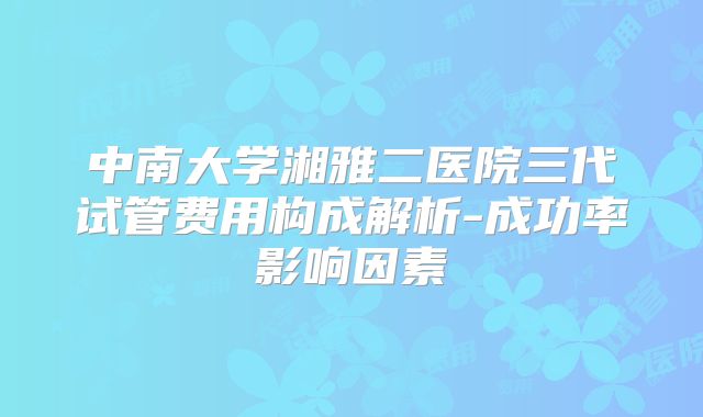 中南大学湘雅二医院三代试管费用构成解析-成功率影响因素