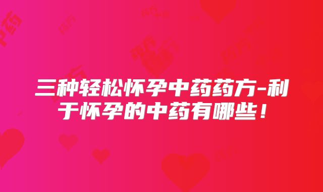 三种轻松怀孕中药药方-利于怀孕的中药有哪些!