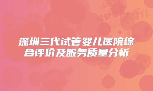 深圳三代试管婴儿医院综合评价及服务质量分析