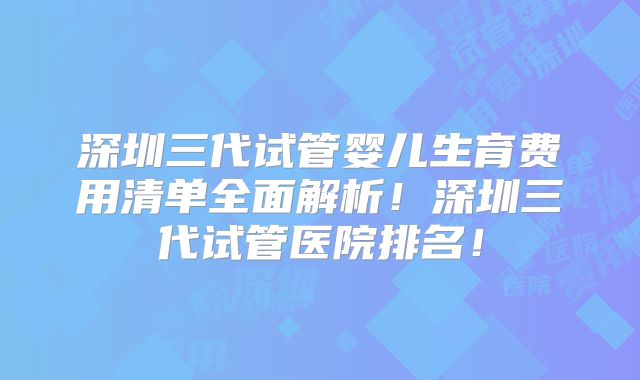 深圳三代试管婴儿生育费用清单全面解析！深圳三代试管医院排名！