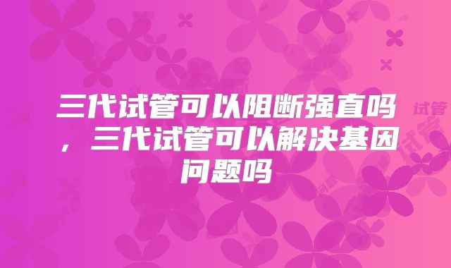三代试管可以阻断强直吗，三代试管可以解决基因问题吗