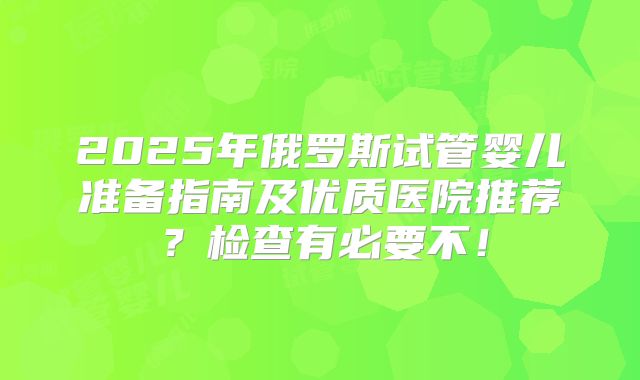 2025年俄罗斯试管婴儿准备指南及优质医院推荐?检查有必要不!