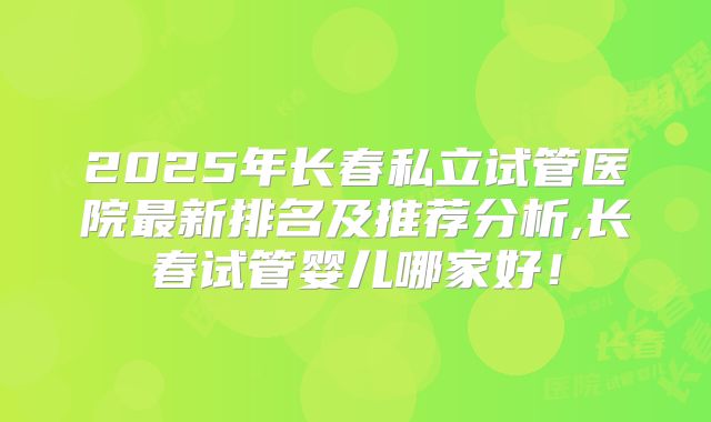 2025年长春私立试管医院最新排名及推荐分析,长春试管婴儿哪家好！
