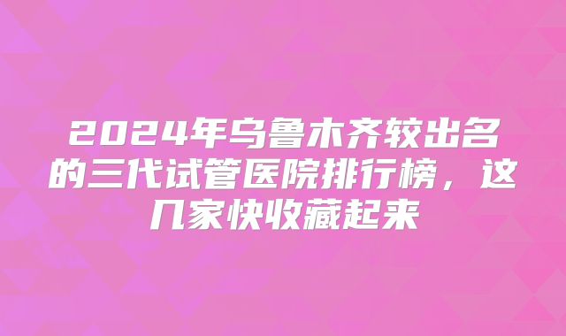 2024年乌鲁木齐较出名的三代试管医院排行榜，这几家快收藏起来