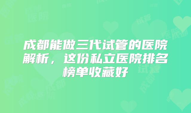 成都能做三代试管的医院解析,这份私立医院排名榜单收藏好