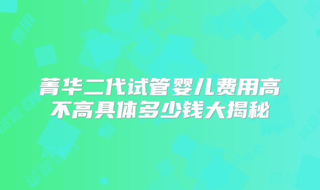 菁华二代试管婴儿费用高不高具体多少钱大揭秘