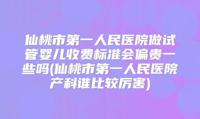 仙桃市第一人民医院做试管婴儿收费标准会偏贵一些吗(仙桃市第一人民医院产科谁比较厉害)