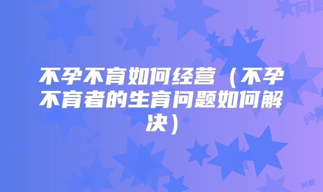 不孕不育如何经营(不孕不育者的生育问题如何解决)