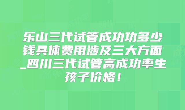 乐山三代试管成功功多少钱具体费用涉及三大方面_四川三代试管高成功率生孩子价格！