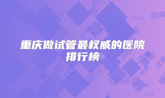 重庆做试管最权威的医院排行榜