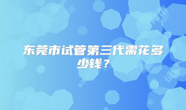 东莞市试管第三代需花多少钱?