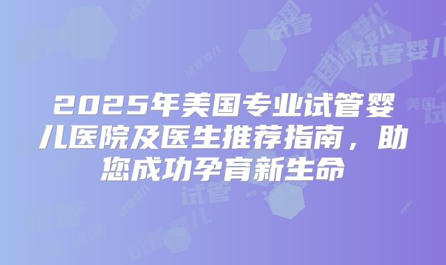 2025年美国专业试管婴儿医院及医生推荐指南,助您成功孕育新生命