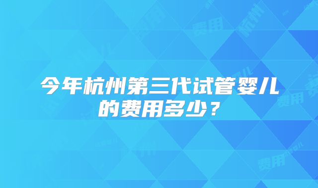 今年杭州第三代试管婴儿的费用多少?