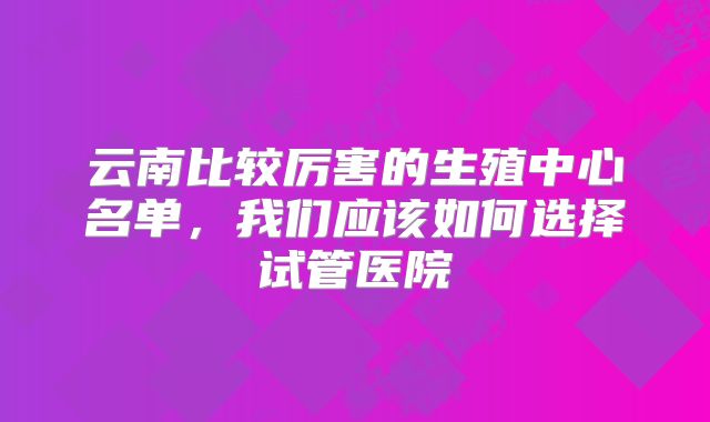 云南比较厉害的生殖中心名单,我们应该如何选择试管医院