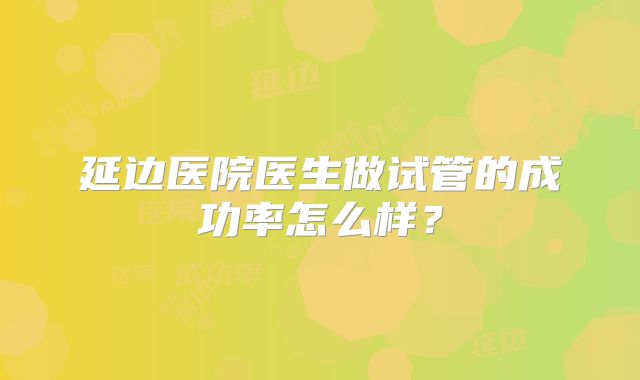 延边医院医生做试管的成功率怎么样?