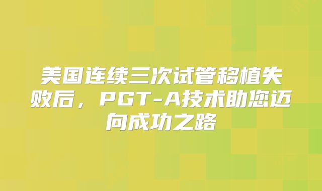 美国连续三次试管移植失败后，PGT-A技术助您迈向成功之路