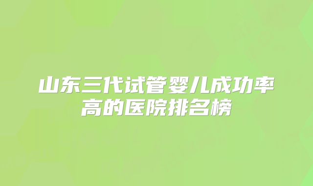 山东三代试管婴儿成功率高的医院排名榜
