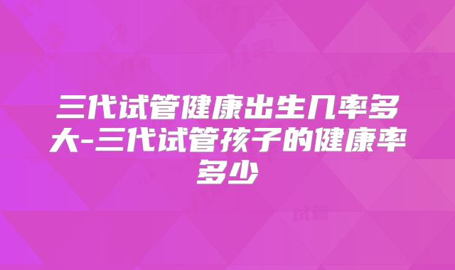 三代试管健康出生几率多大-三代试管孩子的健康率多少