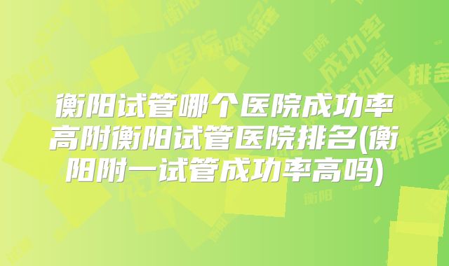 衡阳试管哪个医院成功率高附衡阳试管医院排名(衡阳附一试管成功率高吗)