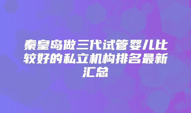 秦皇岛做三代试管婴儿比较好的私立机构排名最新汇总