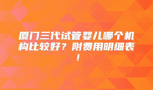 厦门三代试管婴儿哪个机构比较好？附费用明细表！