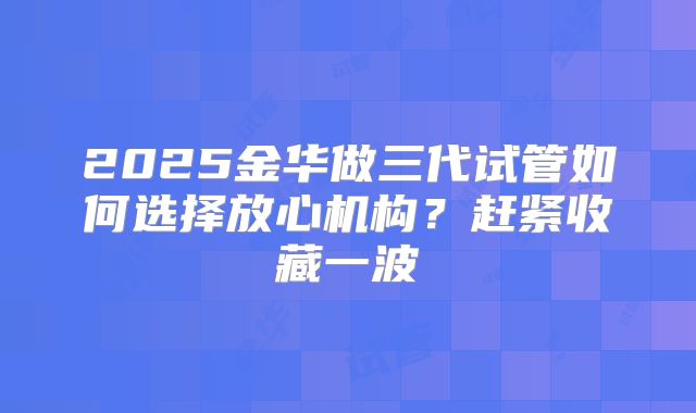 2025金华做三代试管如何选择放心机构?赶紧收藏一波