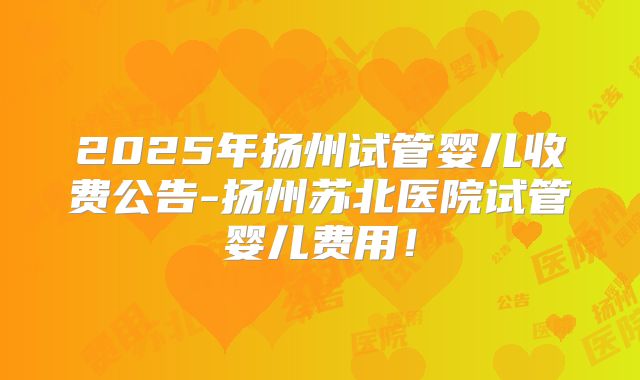 2025年扬州试管婴儿收费公告-扬州苏北医院试管婴儿费用！