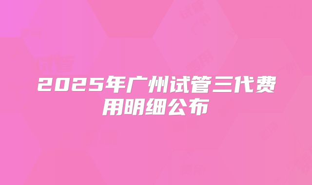 2025年广州试管三代费用明细公布