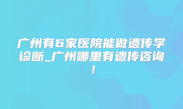 广州有6家医院能做遗传学诊断_广州哪里有遗传咨询!
