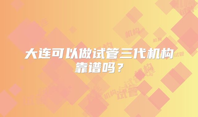 大连可以做试管三代机构靠谱吗?