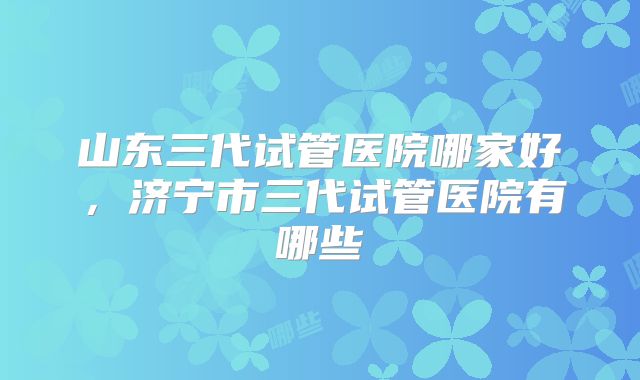 山东三代试管医院哪家好，济宁市三代试管医院有哪些