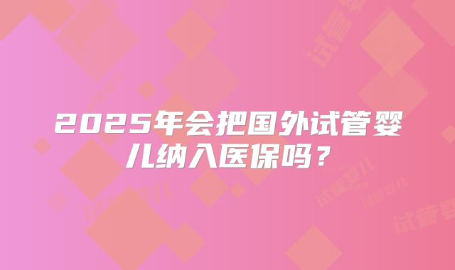 2025年会把国外试管婴儿纳入医保吗？