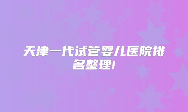 天津一代试管婴儿医院排名整理!