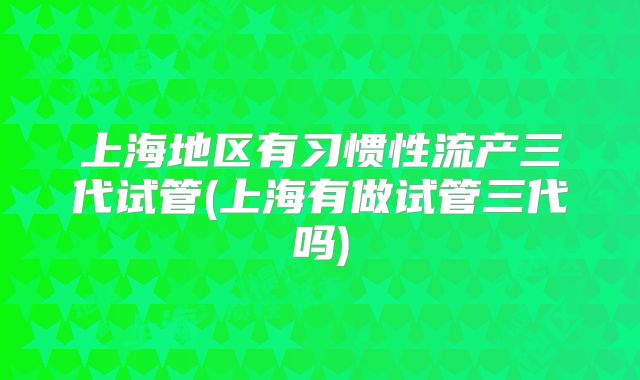 上海地区有习惯性流产三代试管(上海有做试管三代吗)