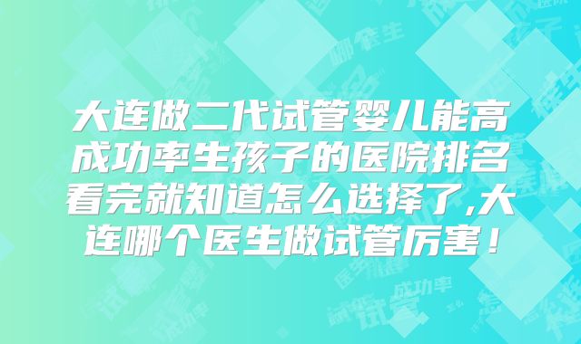 大连做二代试管婴儿能高成功率生孩子的医院排名看完就知道怎么选择了,大连哪个医生做试管厉害!