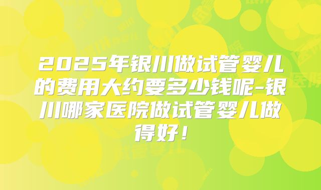 2025年银川做试管婴儿的费用大约要多少钱呢-银川哪家医院做试管婴儿做得好！