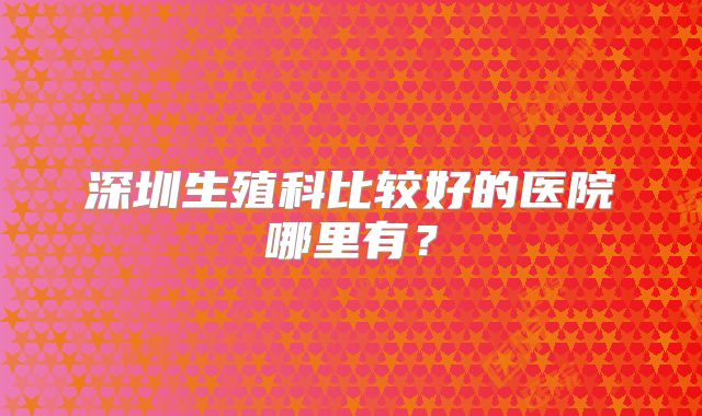 深圳生殖科比较好的医院哪里有？