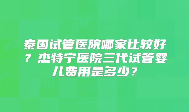 泰国试管医院哪家比较好？杰特宁医院三代试管婴儿费用是多少？