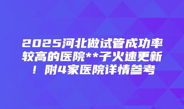 2025河北做试管成功率较高的医院**子火速更新!附4家医院详情参考