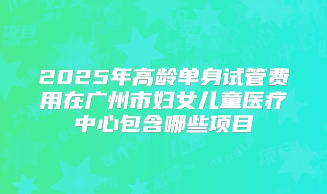 2025年高龄单身试管费用在广州市妇女儿童医疗中心包含哪些项目