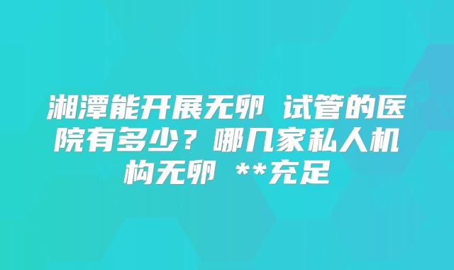 湘潭能开展无卵�试管的医院有多少？哪几家私人机构无卵�**充足