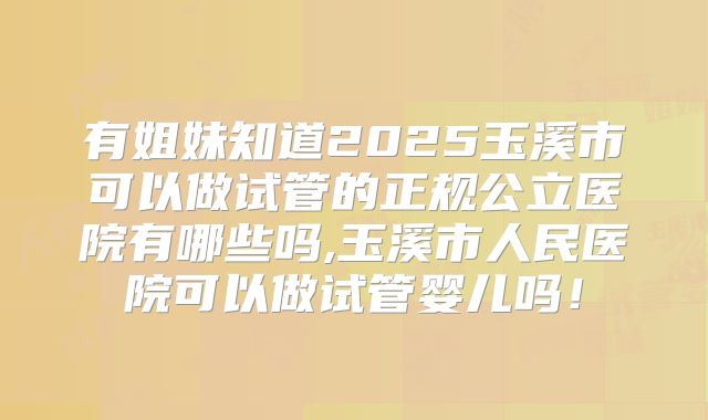 有姐妹知道2025玉溪市可以做试管的正规公立医院有哪些吗,玉溪市人民医院可以做试管婴儿吗！