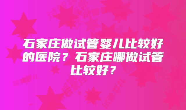 石家庄做试管婴儿比较好的医院？石家庄哪做试管比较好？