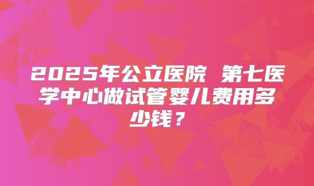 2025年公立医院 第七医学中心做试管婴儿费用多少钱？