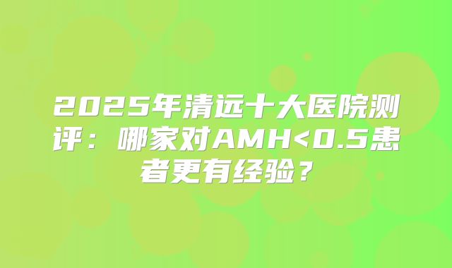 2025年清远十大医院测评：哪家对AMH<0.5患者更有经验？