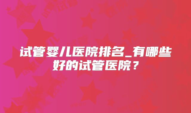 试管婴儿医院排名_有哪些好的试管医院？